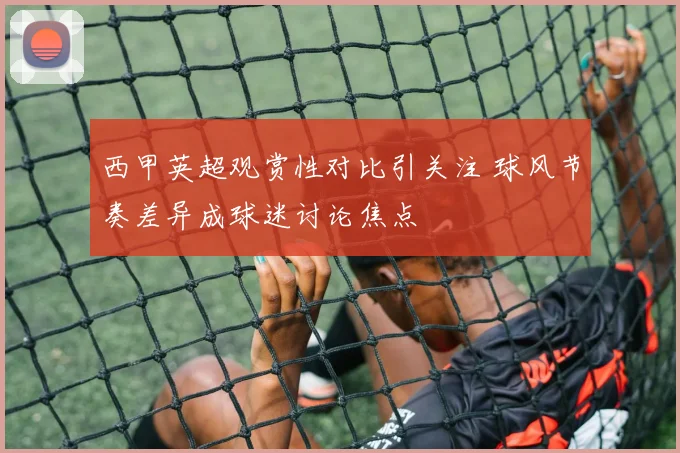 西甲英超观赏性对比引关注 球风节奏差异成球迷讨论焦点