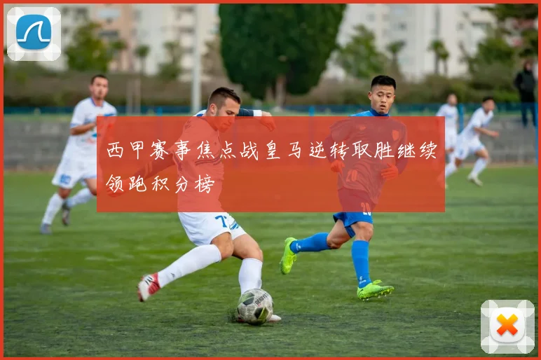 西甲赛事焦点战皇马逆转取胜继续领跑积分榜