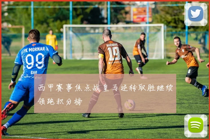 西甲赛事焦点战皇马逆转取胜继续领跑积分榜