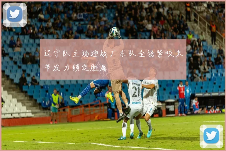 辽宁队主场迎战广东队全场紧咬末节发力锁定胜局