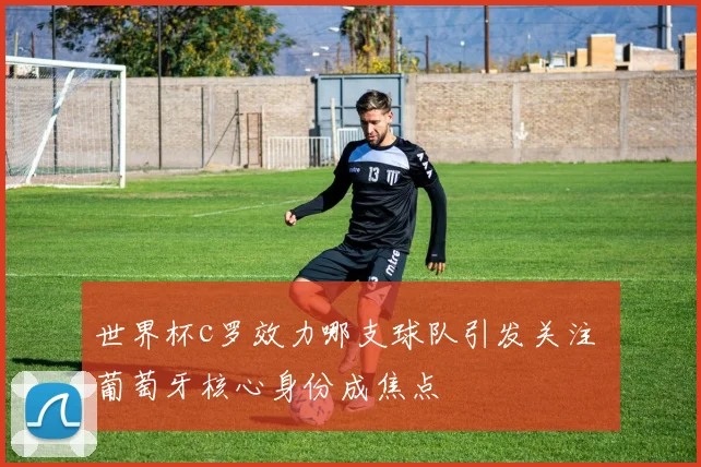 世界杯c罗效力哪支球队引发关注 葡萄牙核心身份成焦点