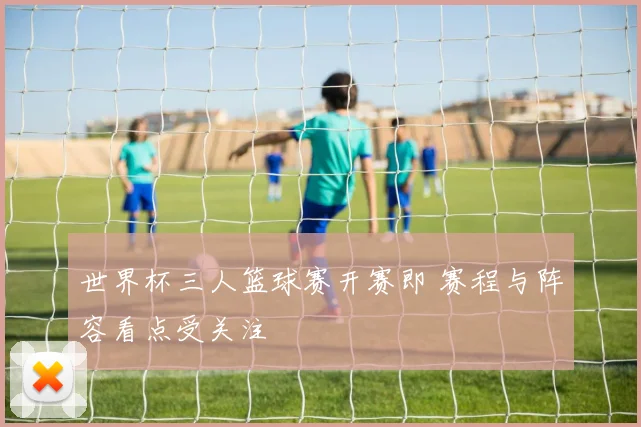 世界杯三人篮球赛开赛即 赛程与阵容看点受关注