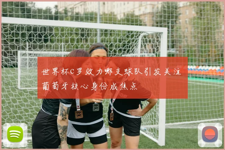 世界杯c罗效力哪支球队引发关注 葡萄牙核心身份成焦点