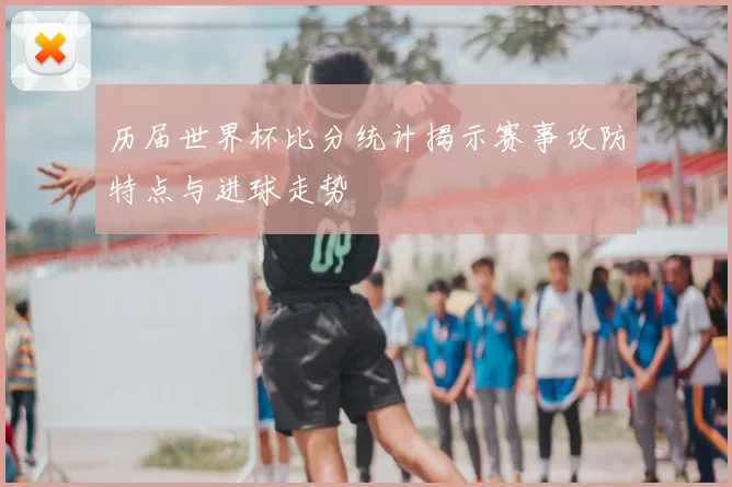 历届世界杯比分统计揭示赛事攻防特点与进球走势